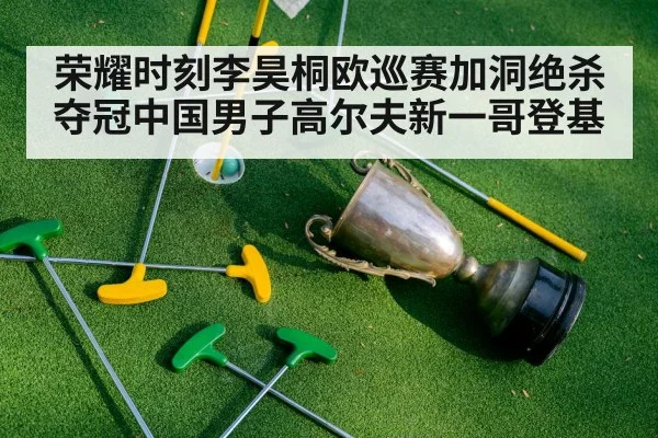 荣耀时刻李昊桐欧巡赛加洞绝杀夺冠中国男子高尔夫新一哥登基
